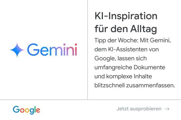 Anzeige von Google - Gemini: KI-Inspiration für den Alltag. Tipp der Woche: Mit Gemini, dem KI-Assistenten von Google, lassen sich umfangreiche Dokumente und komplexe Inhalte blitzschnell zusammenfassen. Jetzt ausprobieren.