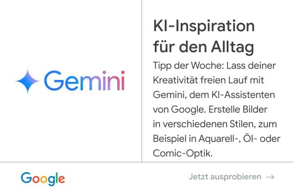 Anzeige von Google - Gemini: KI-Inspiration für den Alltag. Tipp der Woche: Lass deiner Kreativität freien Lauf mit Gemini, dem KI-Assistenten von Google. Erstelle Bilder in verschiedenen Stilen, zum Beispiel in Aquarell-, Öl- oder Comic-Optik. Jetzt ausprobieren.